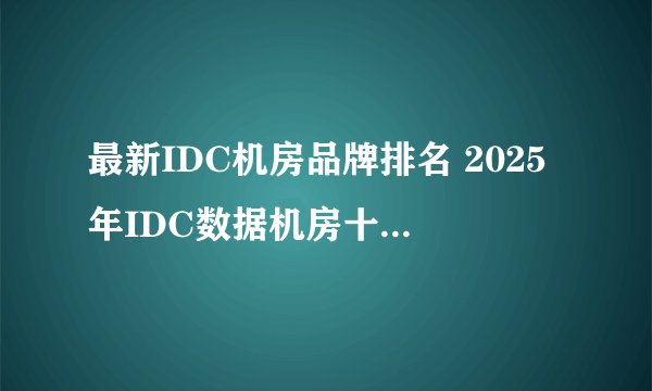 最新IDC机房品牌排名 2025年IDC数据机房十大品牌（Maigoo）