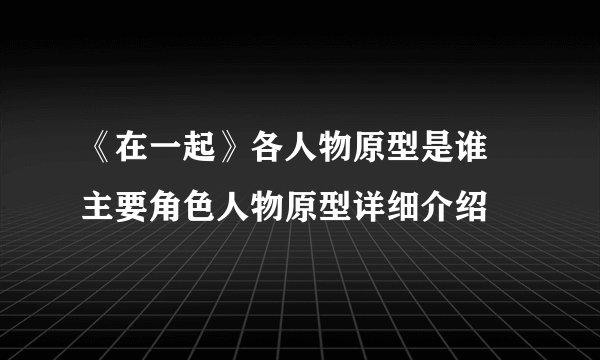 《在一起》各人物原型是谁 主要角色人物原型详细介绍