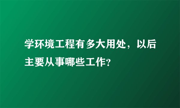 学环境工程有多大用处，以后主要从事哪些工作？
