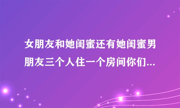 女朋友和她闺蜜还有她闺蜜男朋友三个人住一个房间你们会介意吗?_百 ...