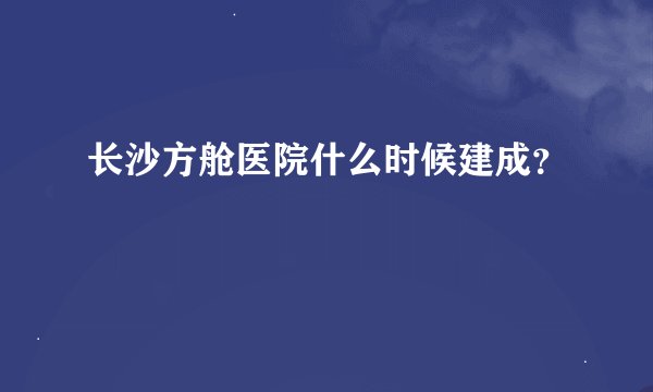 长沙方舱医院什么时候建成？
