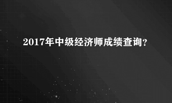 2017年中级经济师成绩查询？