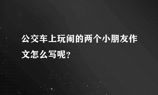 公交车上玩闹的两个小朋友作文怎么写呢？