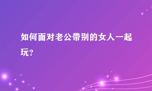如何面对老公带别的女人一起玩？