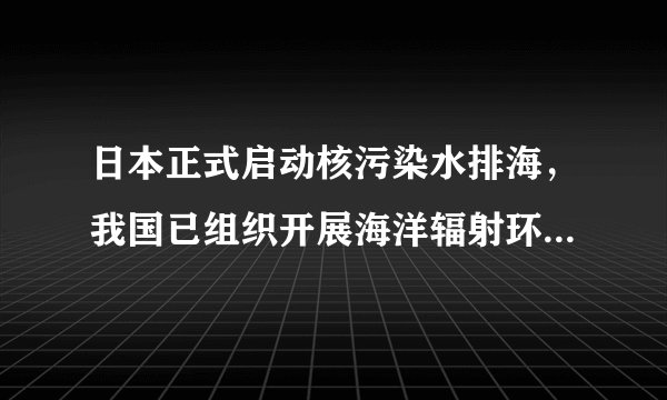 日本正式启动核污染水排海，我国已组织开展海洋辐射环境监测，海鲜还能吃吗？如何保证涉日食品安全？