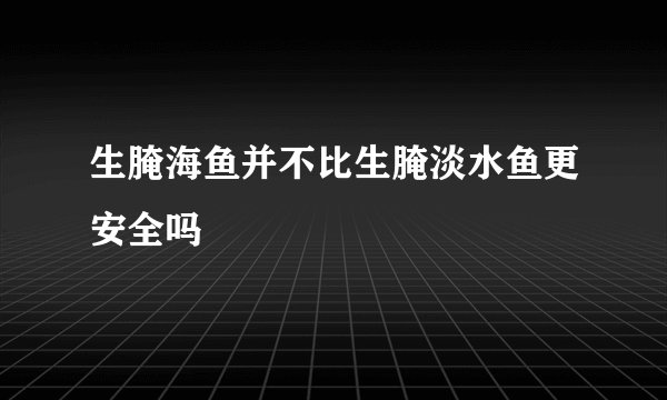 生腌海鱼并不比生腌淡水鱼更安全吗