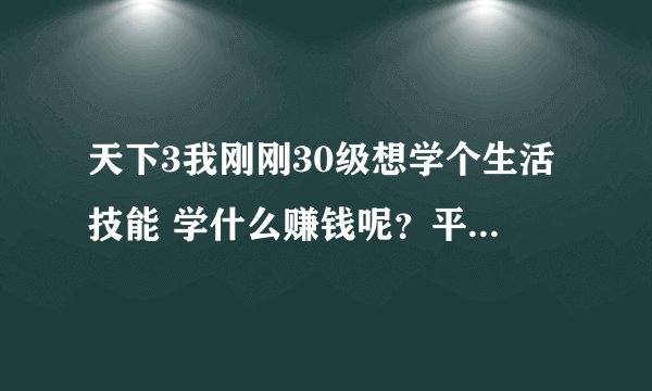 天下3我刚刚30级想学个生活技能 学什么赚钱呢？平民号啊！！！我在燕赵大地区 请高手指点