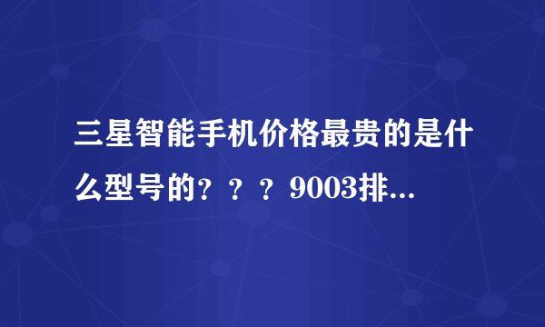 三星智能手机价格最贵的是什么型号的？？？9003排第几名呢？？？9100排第几名？？？