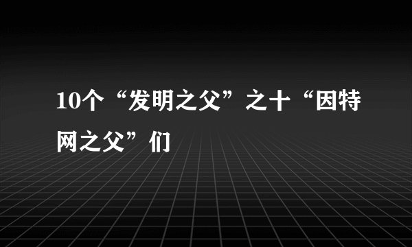 10个“发明之父”之十“因特网之父”们