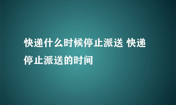 快递什么时候停止派送 快递停止派送的时间
