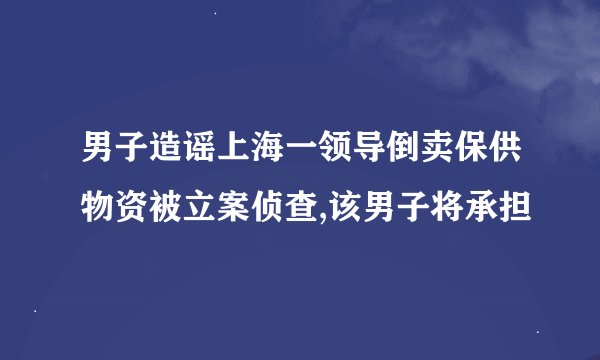 男子造谣上海一领导倒卖保供物资被立案侦查,该男子将承担