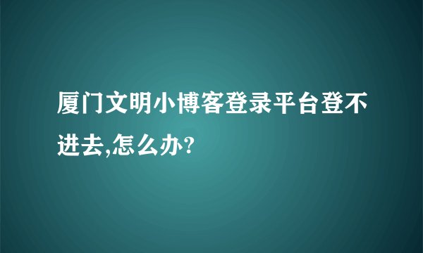 厦门文明小博客登录平台登不进去,怎么办?