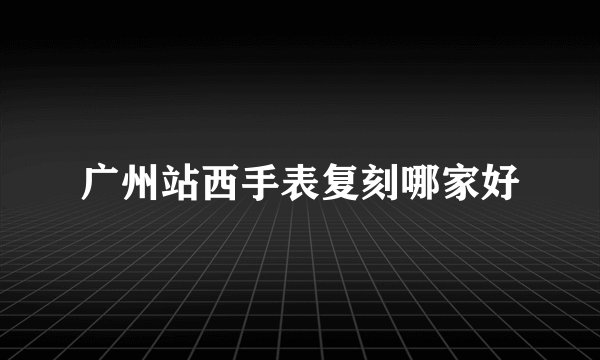 广州站西手表复刻哪家好