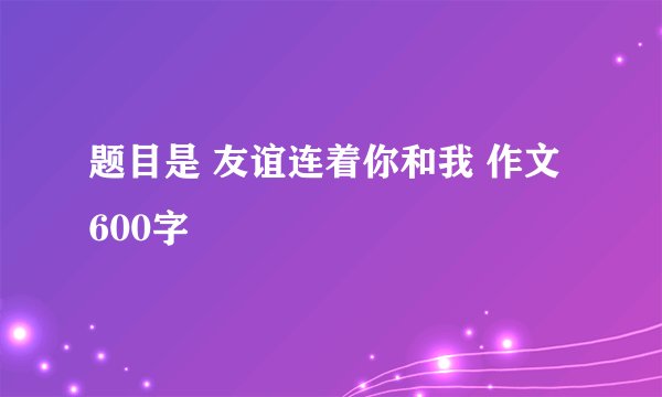 题目是 友谊连着你和我 作文 600字