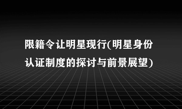 限籍令让明星现行(明星身份认证制度的探讨与前景展望)