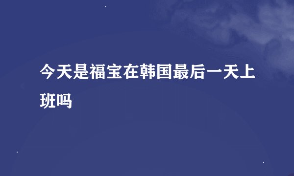 今天是福宝在韩国最后一天上班吗