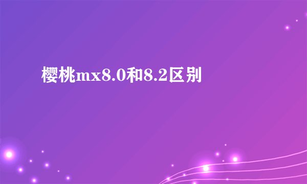 樱桃mx8.0和8.2区别