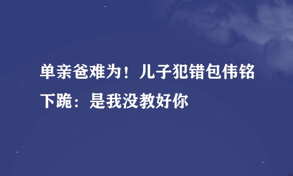 单亲爸难为！儿子犯错包伟铭下跪：是我没教好你