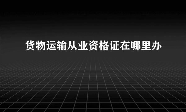 货物运输从业资格证在哪里办