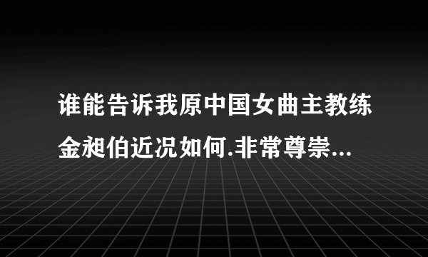 谁能告诉我原中国女曲主教练金昶伯近况如何.非常尊崇金老,拜托了_...
