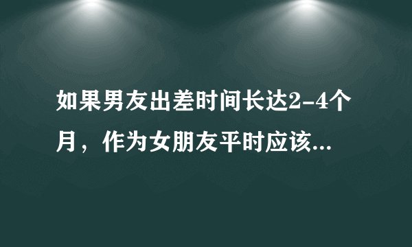 如果男友出差时间长达2-4个月，作为女朋友平时应该怎么做呢