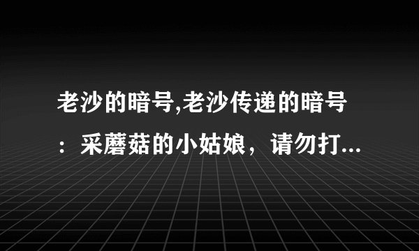 老沙的暗号,老沙传递的暗号：采蘑菇的小姑娘，请勿打扰！ -- 小姑娘采蘑菇，暗号传递成功！