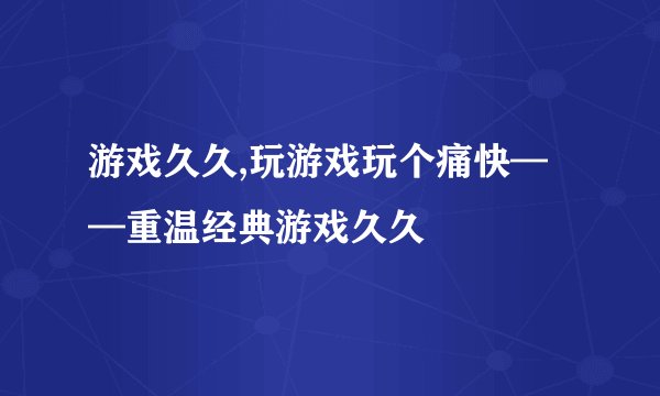 游戏久久,玩游戏玩个痛快——重温经典游戏久久