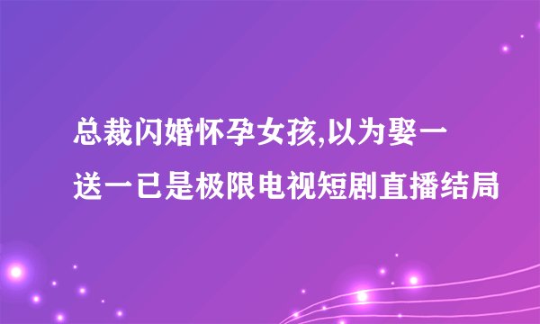总裁闪婚怀孕女孩,以为娶一送一已是极限电视短剧直播结局