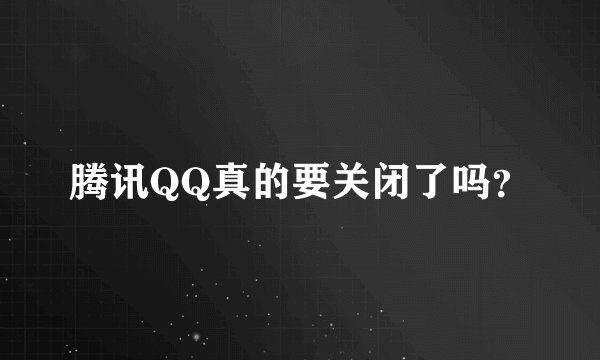 腾讯QQ真的要关闭了吗？