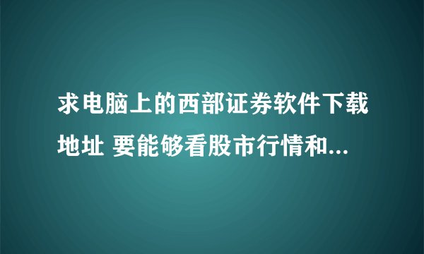 求电脑上的西部证券软件下载地址 要能够看股市行情和进行交易的 网站或者种子都可以 有加分