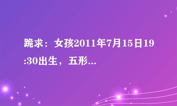 跪求：女孩2011年7月15日19:30出生，五形缺啥？起啥名