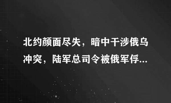 北约颜面尽失，暗中干涉俄乌冲突，陆军总司令被俄军俘虏！外网疯传,真假几何