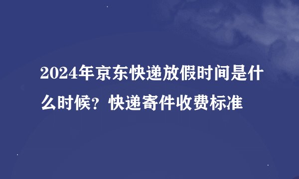 2024年京东快递放假时间是什么时候？快递寄件收费标准