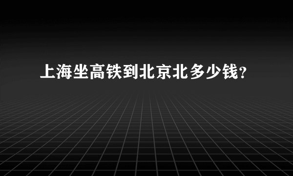 上海坐高铁到北京北多少钱？