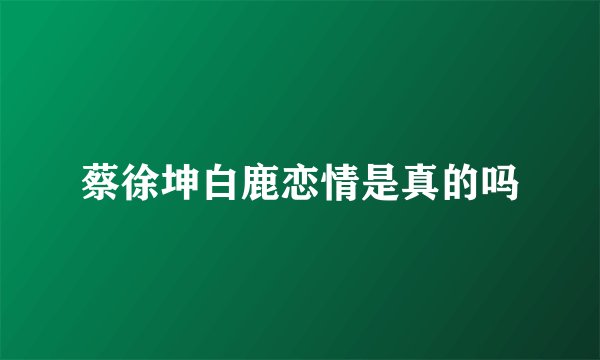 蔡徐坤白鹿恋情是真的吗