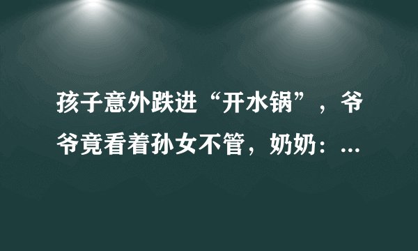 孩子意外跌进“开水锅”，爷爷竟看着孙女不管，奶奶：先救孙子