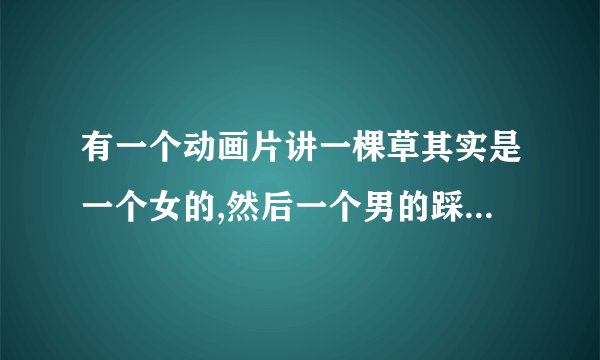 有一个动画片讲一棵草其实是一个女的,然后一个男的踩了他一脚，后来他们就成了冤家