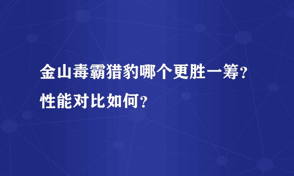 金山毒霸猎豹哪个更胜一筹？性能对比如何？