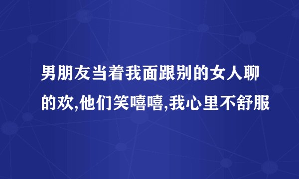 男朋友当着我面跟别的女人聊的欢,他们笑嘻嘻,我心里不舒服