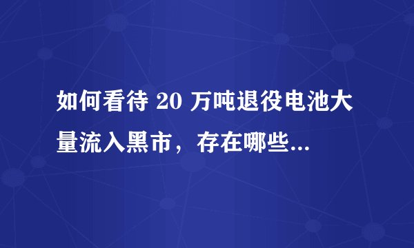 如何看待 20 万吨退役电池大量流入黑市，存在哪些安全和环境隐患？新能源汽车退役电池该如何处理？