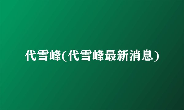 代雪峰(代雪峰最新消息)