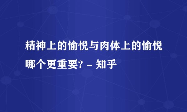 精神上的愉悦与肉体上的愉悦哪个更重要? - 知乎