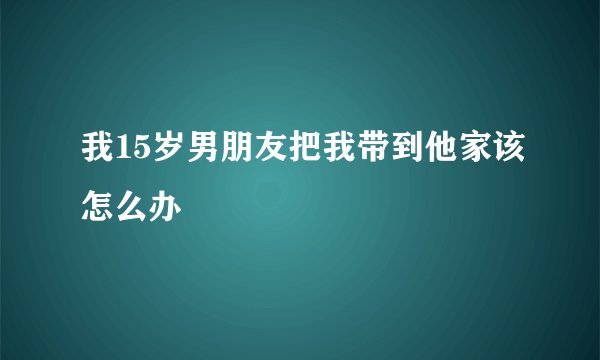 我15岁男朋友把我带到他家该怎么办