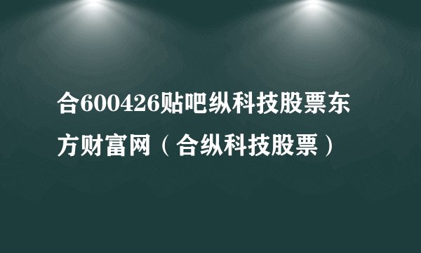 合600426贴吧纵科技股票东方财富网（合纵科技股票）