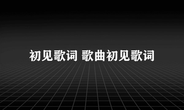 初见歌词 歌曲初见歌词