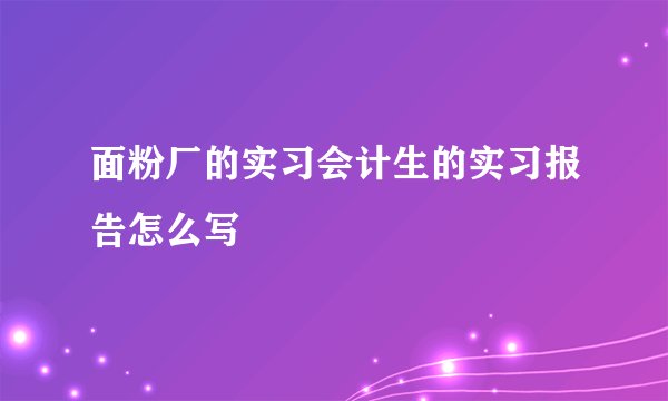 面粉厂的实习会计生的实习报告怎么写