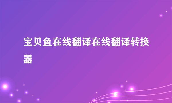 宝贝鱼在线翻译在线翻译转换器