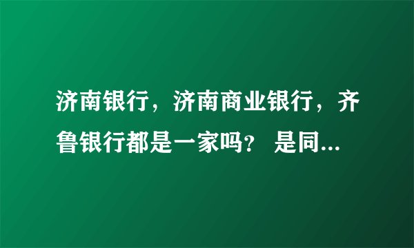 济南银行，济南商业银行，齐鲁银行都是一家吗？ 是同一银行不同阶段的名称吗？济南的同志回答下。