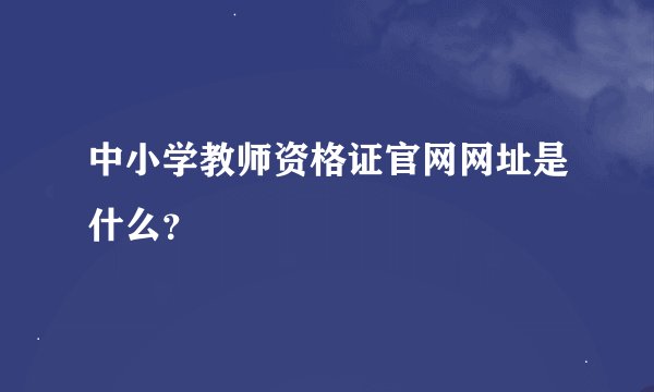 中小学教师资格证官网网址是什么？