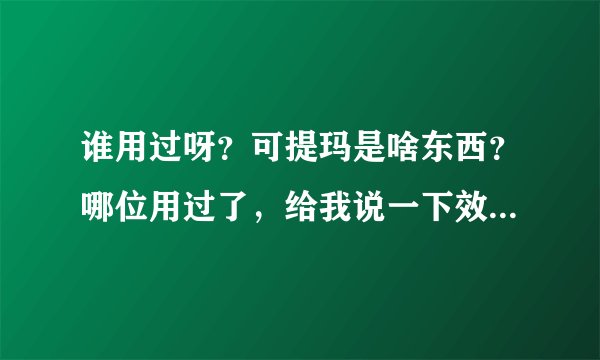 谁用过呀？可提玛是啥东西？哪位用过了，给我说一下效果如何？谢谢